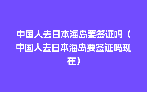 中国人去日本海岛要签证吗（中国人去日本海岛要签证吗现在）