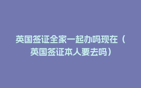 英国签证全家一起办吗现在（英国签证本人要去吗）