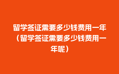 留学签证需要多少钱费用一年（留学签证需要多少钱费用一年呢）