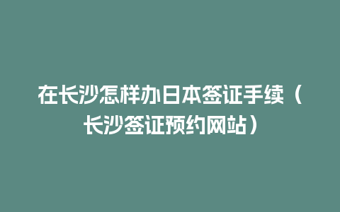 在长沙怎样办日本签证手续（长沙签证预约网站）