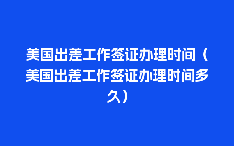 美国出差工作签证办理时间（美国出差工作签证办理时间多久）