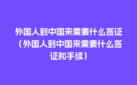 外国人到中国来需要什么签证（外国人到中国来需要什么签证和手续）