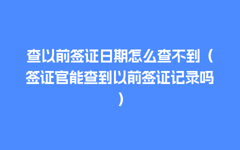 查以前签证日期怎么查不到（签证官能查到以前签证记录吗）