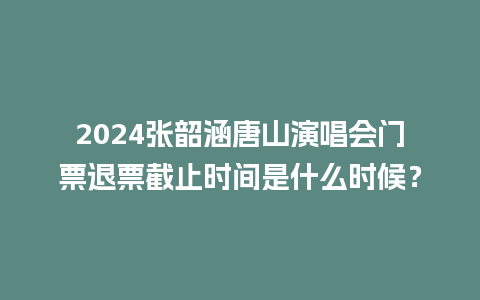 2024张韶涵唐山演唱会门票退票截止时间是什么时候？