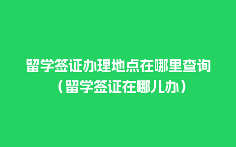 留学签证办理地点在哪里查询（留学签证在哪儿办）