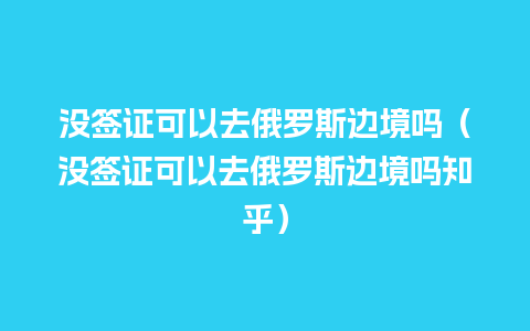 没签证可以去俄罗斯边境吗（没签证可以去俄罗斯边境吗知乎）