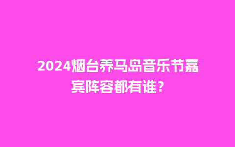 2024烟台养马岛音乐节嘉宾阵容都有谁？