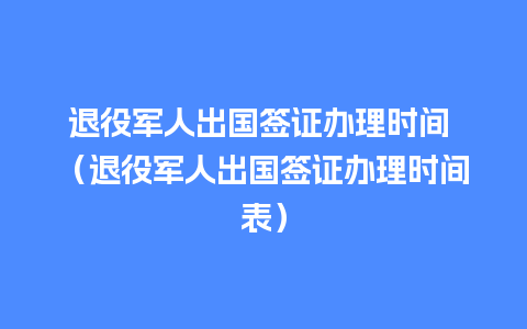 退役军人出国签证办理时间 （退役军人出国签证办理时间表）