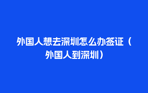 外国人想去深圳怎么办签证（外国人到深圳）