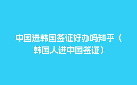 中国进韩国签证好办吗知乎（韩国人进中国签证）