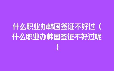 什么职业办韩国签证不好过（什么职业办韩国签证不好过呢）