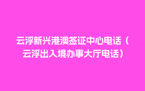 云浮新兴港澳签证中心电话（云浮出入境办事大厅电话）