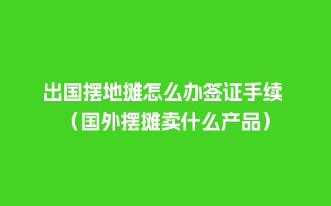 出国摆地摊怎么办签证手续 （国外摆摊卖什么产品）