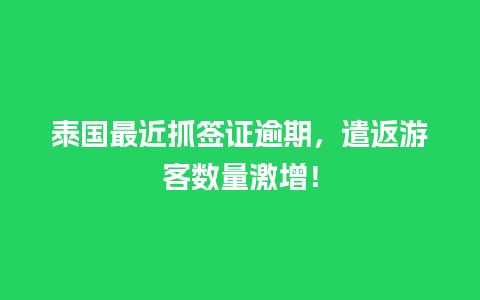 泰国最近抓签证逾期，遣返游客数量激增！