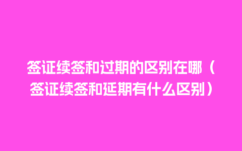 签证续签和过期的区别在哪（签证续签和延期有什么区别）