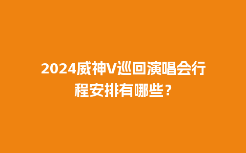 2024威神V巡回演唱会行程安排有哪些？