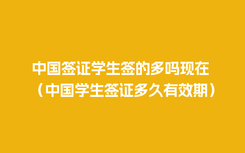 中国签证学生签的多吗现在 （中国学生签证多久有效期）