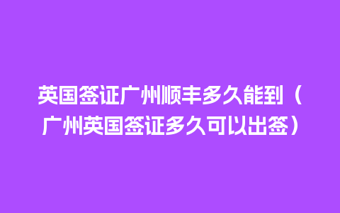 英国签证广州顺丰多久能到（广州英国签证多久可以出签）