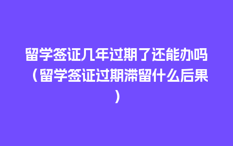 留学签证几年过期了还能办吗（留学签证过期滞留什么后果）