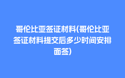 哥伦比亚签证材料(哥伦比亚签证材料提交后多少时间安排面签)