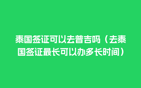 泰国签证可以去普吉吗（去泰国签证最长可以办多长时间）