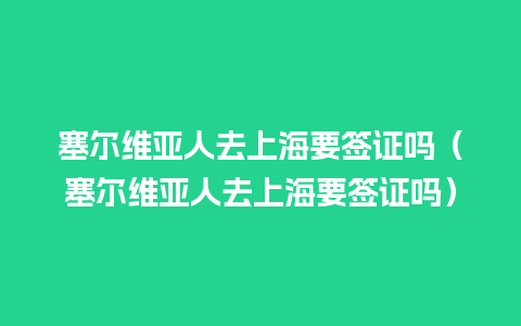 塞尔维亚人去上海要签证吗（塞尔维亚人去上海要签证吗）