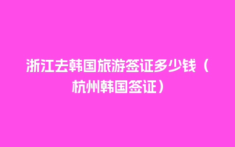 浙江去韩国旅游签证多少钱（杭州韩国签证）