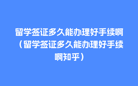 留学签证多久能办理好手续啊（留学签证多久能办理好手续啊知乎）