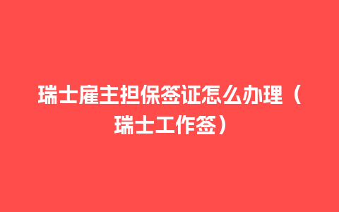 瑞士雇主担保签证怎么办理（瑞士工作签）