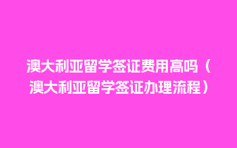 澳大利亚留学签证费用高吗（澳大利亚留学签证办理流程）