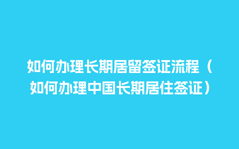 如何办理长期居留签证流程（如何办理中国长期居住签证）