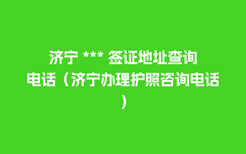 济宁 *** 签证地址查询电话（济宁办理护照咨询电话）