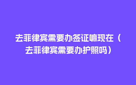 去菲律宾需要办签证嘛现在（去菲律宾需要办护照吗）