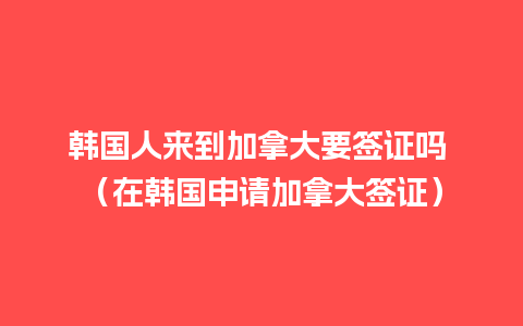 韩国人来到加拿大要签证吗 （在韩国申请加拿大签证）