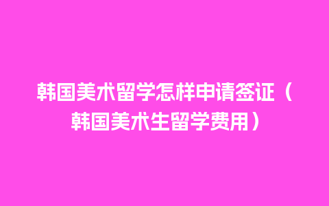 韩国美术留学怎样申请签证（韩国美术生留学费用）