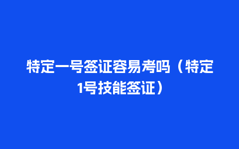 特定一号签证容易考吗（特定1号技能签证）