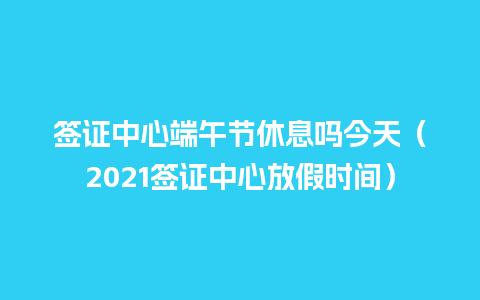 签证中心端午节休息吗今天（2021签证中心放假时间）