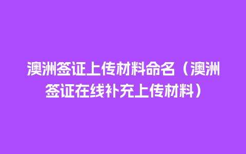 澳洲签证上传材料命名（澳洲签证在线补充上传材料）