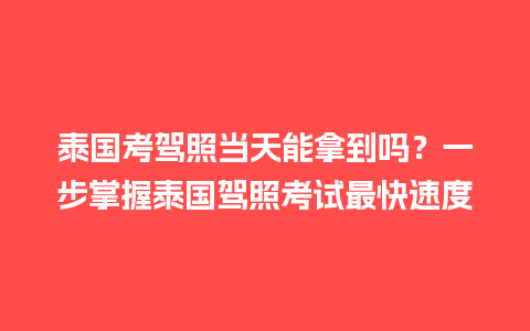 泰国考驾照当天能拿到吗？一步掌握泰国驾照考试最快速度