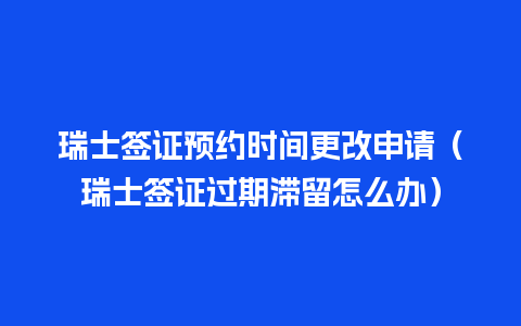 瑞士签证预约时间更改申请（瑞士签证过期滞留怎么办）