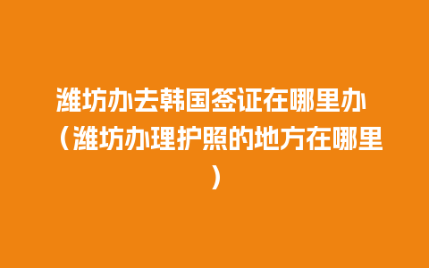 潍坊办去韩国签证在哪里办 （潍坊办理护照的地方在哪里）