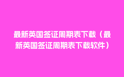 最新英国签证周期表下载（最新英国签证周期表下载软件）