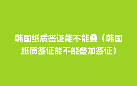 韩国纸质签证能不能叠（韩国纸质签证能不能叠加签证）