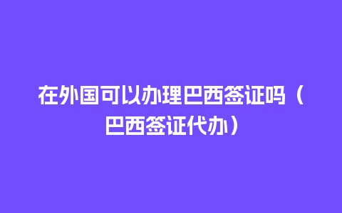 在外国可以办理巴西签证吗（巴西签证代办）