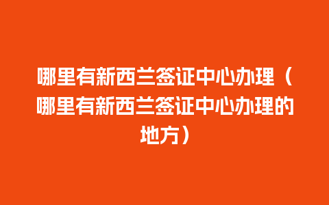 哪里有新西兰签证中心办理（哪里有新西兰签证中心办理的地方）