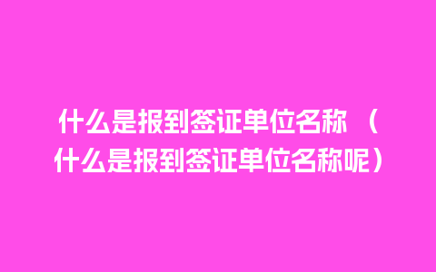 什么是报到签证单位名称 （什么是报到签证单位名称呢）