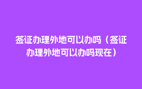 签证办理外地可以办吗（签证办理外地可以办吗现在）