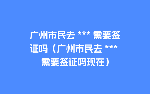 广州市民去 *** 需要签证吗（广州市民去 *** 需要签证吗现在）