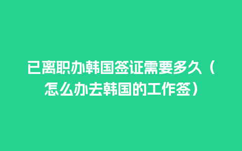 已离职办韩国签证需要多久（怎么办去韩国的工作签）