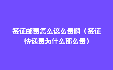 签证邮费怎么这么贵啊（签证快递费为什么那么贵）